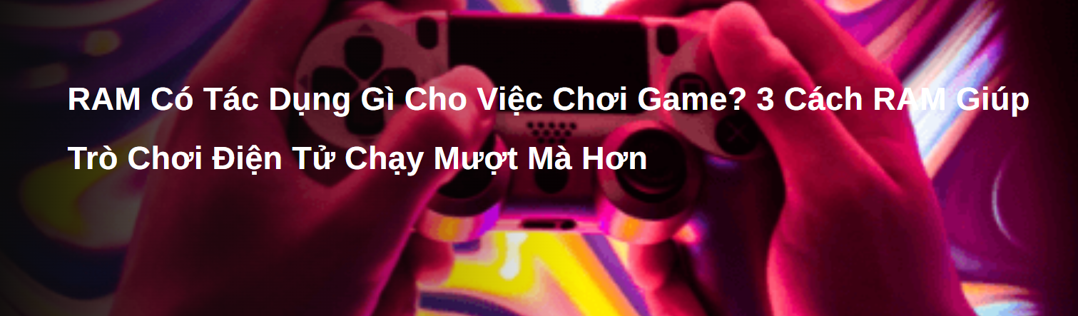 Ram Có Tác Dụng Gì Cho Việc Chơi Game? 3 Cách Ram Giúp Trò Chơi Điện Tử Chạy Mượt Mà Hơn